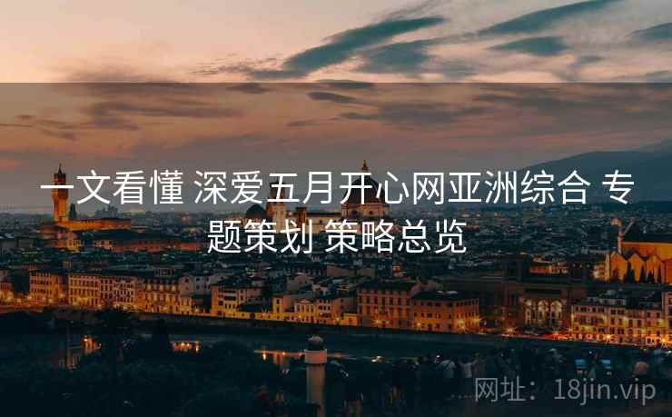 一文看懂 深爱五月开心网亚洲综合 专题策划 策略总览