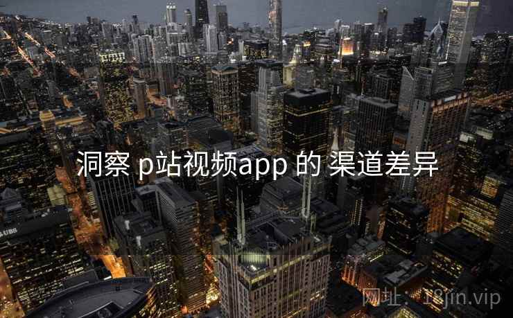 洞察 p站视频app 的 渠道差异