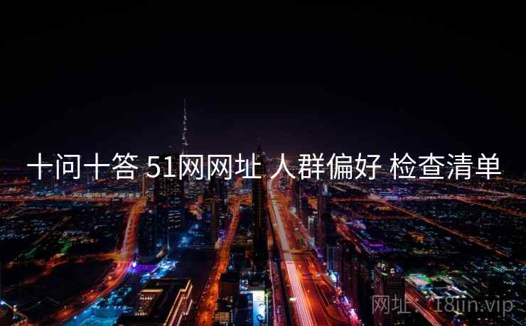 十问十答 51网网址 人群偏好 检查清单 十问十答 51网网址 人群偏好 检查清单