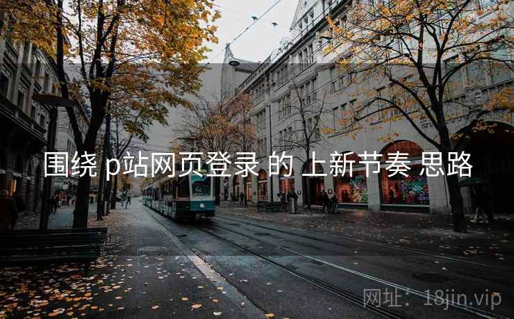 围绕 p站网页登录 的 上新节奏 思路 围绕 p站网页登录 的 上新节奏 思路