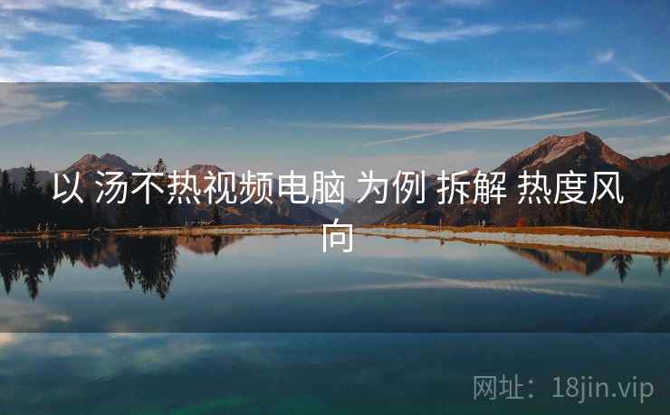 以 汤不热视频电脑 为例 拆解 热度风向